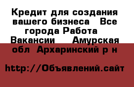 Кредит для создания вашего бизнеса - Все города Работа » Вакансии   . Амурская обл.,Архаринский р-н